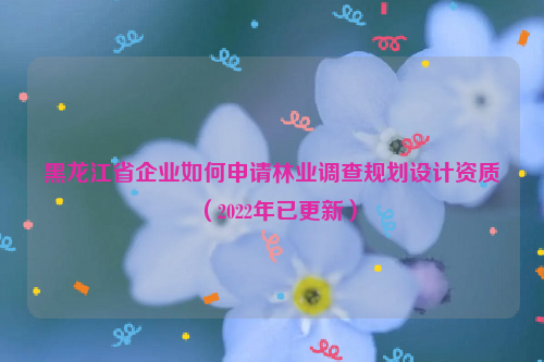 黑龍江省企業如何申請林業調查規劃設計資質（2022年已更新）
