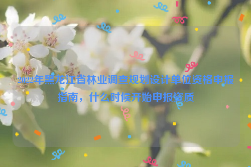 2022年黑龍江省林業調查規劃設計單位資格申報指南，什么時候開始申報資質