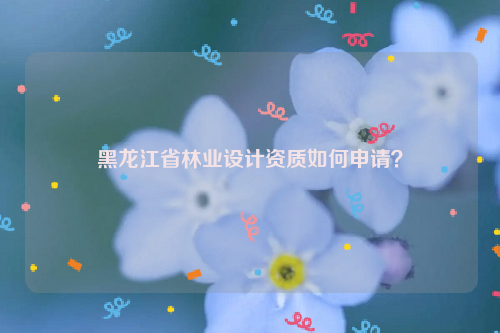 黑龍江省林業設計資質如何申請？