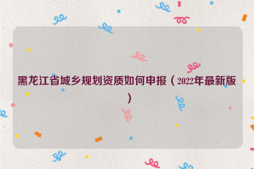黑龍江省城鄉規劃資質如何申報（2022年最新版）