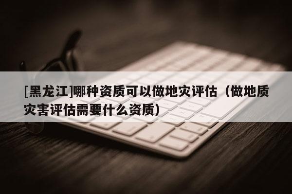 [黑龍江]哪種資質(zhì)可以做地災(zāi)評估（做地質(zhì)災(zāi)害評估需要什么資質(zhì)）