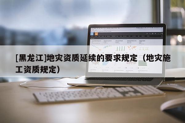 [黑龍江]地災資質延續的要求規定（地災施工資質規定）