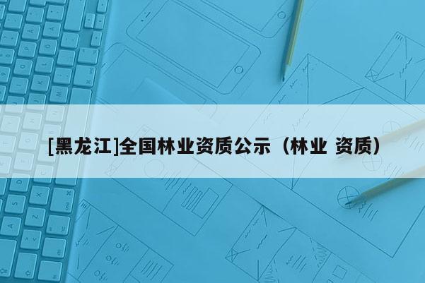 [黑龍江]全國林業資質公示（林業 資質）