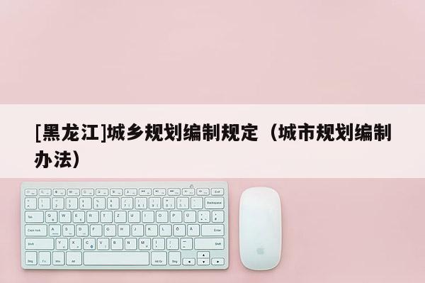 [黑龍江]城鄉(xiāng)規(guī)劃編制規(guī)定（城市規(guī)劃編制辦法）