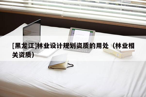 [黑龍江]林業(yè)設(shè)計規(guī)劃資質(zhì)的用處（林業(yè)相關(guān)資質(zhì)）