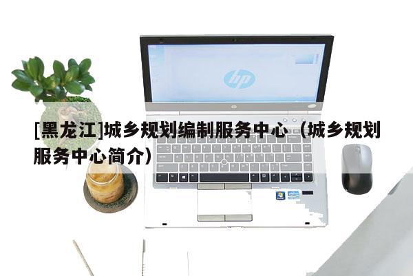 [黑龍江]城鄉規劃編制服務中心（城鄉規劃服務中心簡介）