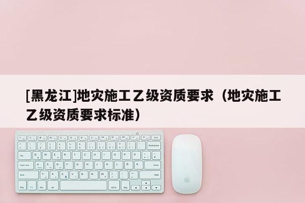 [黑龍江]地災(zāi)施工乙級資質(zhì)要求（地災(zāi)施工乙級資質(zhì)要求標(biāo)準(zhǔn)）