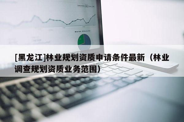 [黑龍江]林業(yè)規(guī)劃資質(zhì)申請條件最新（林業(yè)調(diào)查規(guī)劃資質(zhì)業(yè)務(wù)范圍）