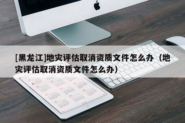 [黑龍江]地災(zāi)評估取消資質(zhì)文件怎么辦（地災(zāi)評估取消資質(zhì)文件怎么辦）