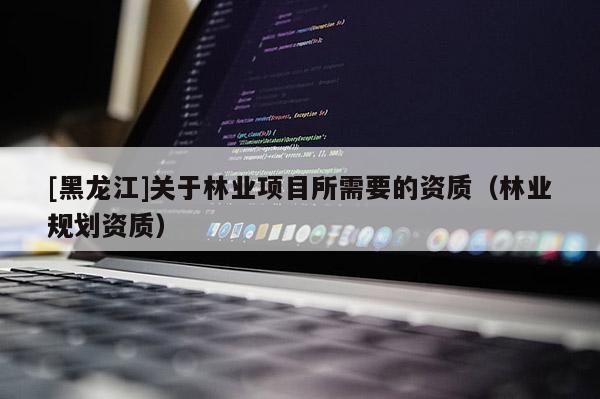 [黑龍江]關于林業項目所需要的資質（林業規劃資質）