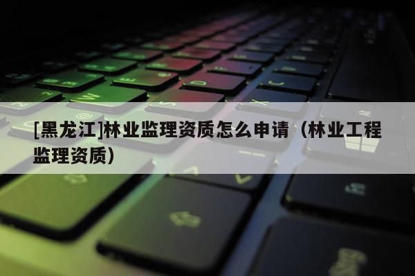 [黑龍江]林業(yè)監(jiān)理資質(zhì)怎么申請(qǐng)（林業(yè)工程監(jiān)理資質(zhì)）