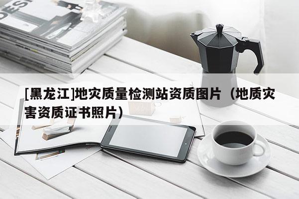 [黑龍江]地災(zāi)質(zhì)量檢測站資質(zhì)圖片（地質(zhì)災(zāi)害資質(zhì)證書照片）