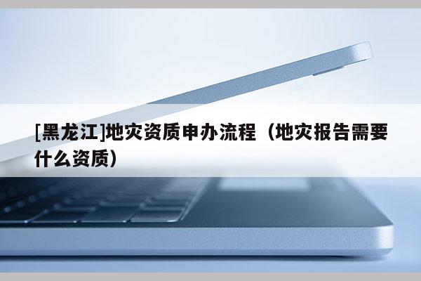 [黑龍江]地災資質申辦流程（地災報告需要什么資質）