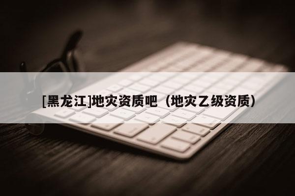 [黑龍江]地災資質吧（地災乙級資質）