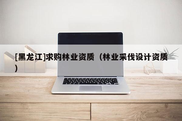 [黑龍江]求購林業資質（林業采伐設計資質）