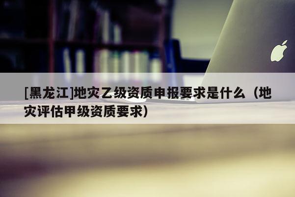 [黑龍江]地災乙級資質(zhì)申報要求是什么（地災評估甲級資質(zhì)要求）