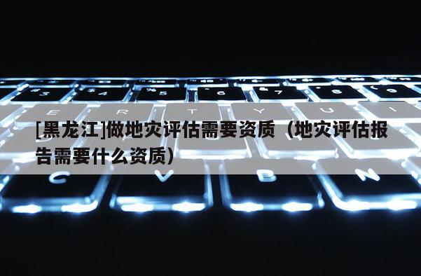 [黑龍江]做地災評估需要資質（地災評估報告需要什么資質）