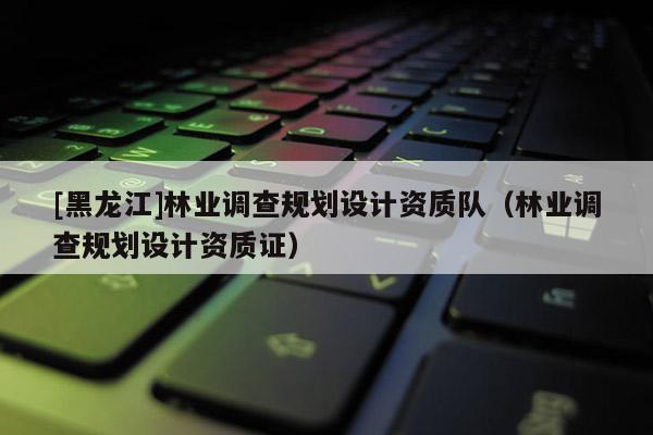 [黑龍江]林業調查規劃設計資質隊（林業調查規劃設計資質證）