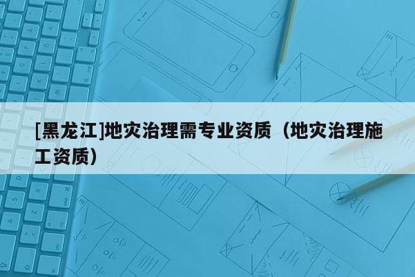 [黑龍江]地災治理需專業資質（地災治理施工資質）