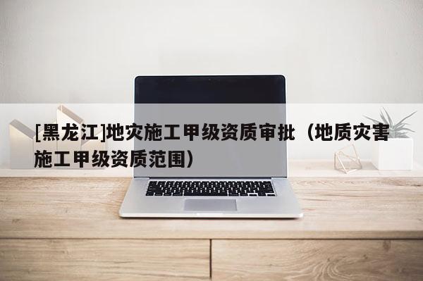 [黑龍江]地災施工甲級資質審批（地質災害施工甲級資質范圍）
