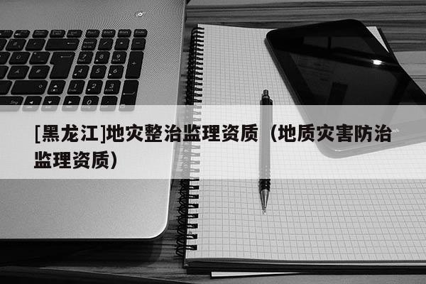 [黑龍江]地災整治監理資質（地質災害防治監理資質）
