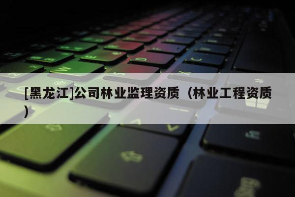 [黑龍江]公司林業監理資質（林業工程資質）