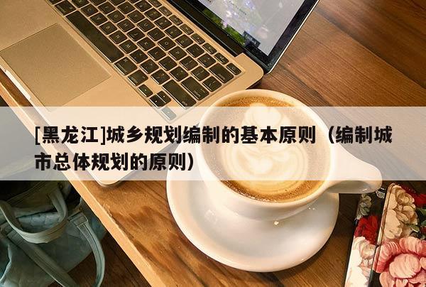 [黑龍江]城鄉規劃編制的基本原則（編制城市總體規劃的原則）