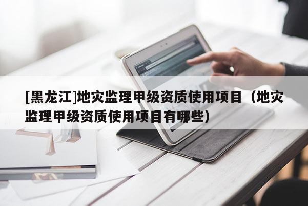 [黑龍江]地災監理甲級資質使用項目（地災監理甲級資質使用項目有哪些）