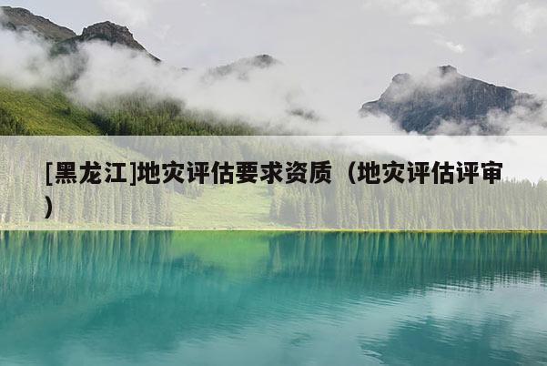 [黑龍江]地災評估要求資質（地災評估評審）