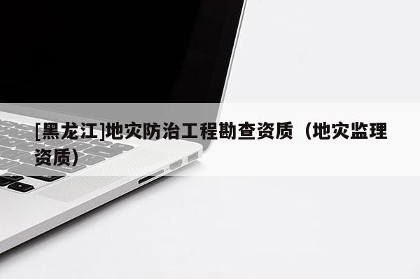 [黑龍江]地災防治工程勘查資質（地災監理資質）