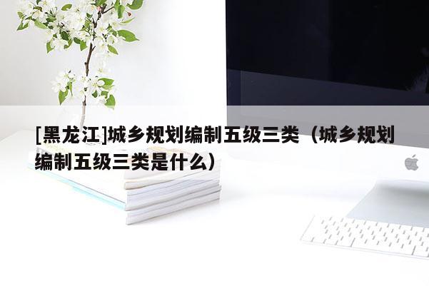 [黑龍江]城鄉(xiāng)規(guī)劃編制五級三類（城鄉(xiāng)規(guī)劃編制五級三類是什么）