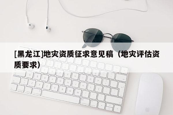[黑龍江]地災(zāi)資質(zhì)征求意見稿（地災(zāi)評(píng)估資質(zhì)要求）