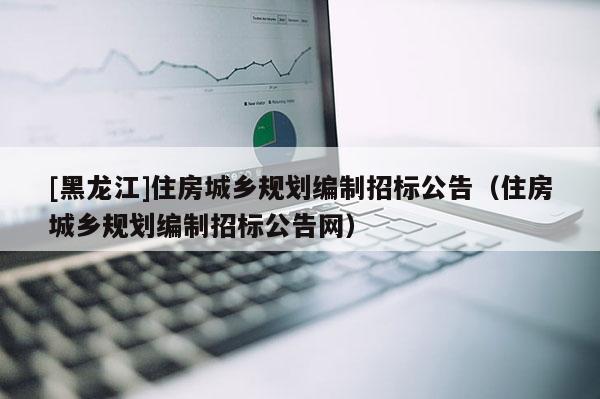 [黑龍江]住房城鄉(xiāng)規(guī)劃編制招標公告（住房城鄉(xiāng)規(guī)劃編制招標公告網(wǎng)）
