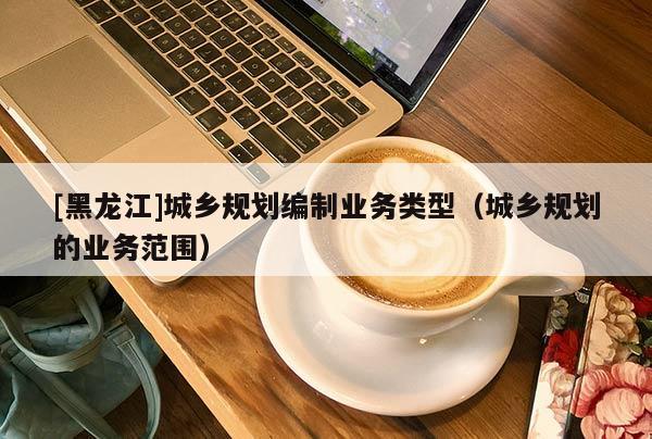 [黑龍江]城鄉規劃編制業務類型（城鄉規劃的業務范圍）