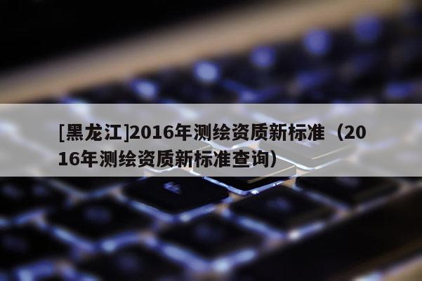 [黑龍江]2016年測繪資質新標準（2016年測繪資質新標準查詢）
