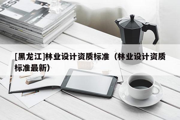 [黑龍江]林業(yè)設(shè)計(jì)資質(zhì)標(biāo)準(zhǔn)（林業(yè)設(shè)計(jì)資質(zhì)標(biāo)準(zhǔn)最新）