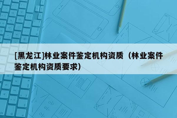 [黑龍江]林業案件鑒定機構資質（林業案件鑒定機構資質要求）
