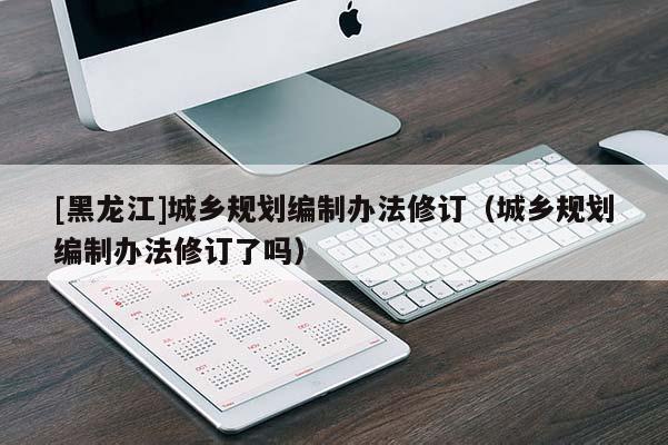[黑龍江]城鄉(xiāng)規(guī)劃編制辦法修訂（城鄉(xiāng)規(guī)劃編制辦法修訂了嗎）
