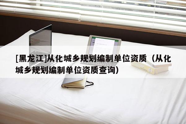 [黑龍江]從化城鄉規劃編制單位資質（從化城鄉規劃編制單位資質查詢）