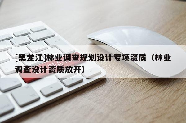 [黑龍江]林業調查規劃設計專項資質（林業調查設計資質放開）