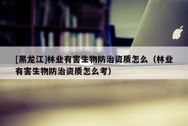 [黑龍江]林業有害生物防治資質怎么（林業有害生物防治資質怎么考）