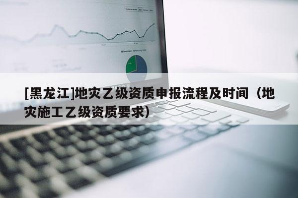 [黑龍江]地災乙級資質申報流程及時間（地災施工乙級資質要求）