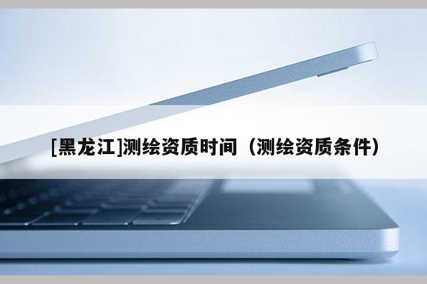 [黑龍江]測繪資質時間（測繪資質條件）