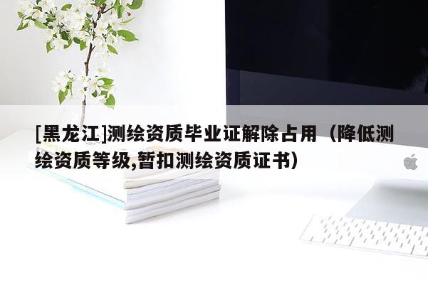 [黑龍江]測(cè)繪資質(zhì)畢業(yè)證解除占用（降低測(cè)繪資質(zhì)等級(jí),暫扣測(cè)繪資質(zhì)證書）