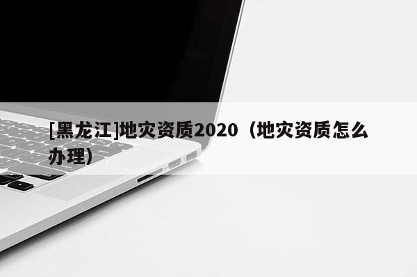 [黑龍江]地災資質2020（地災資質怎么辦理）