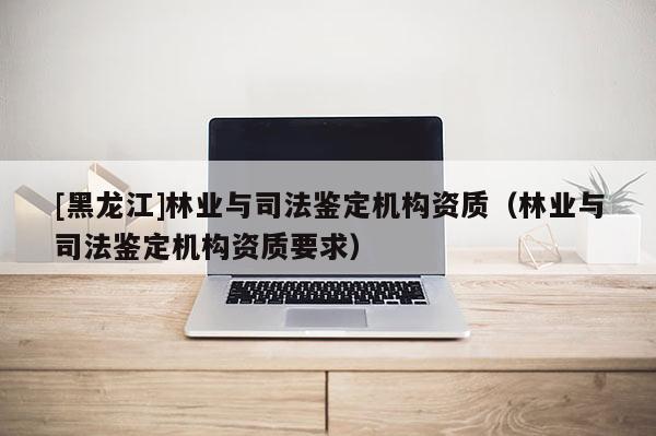 [黑龍江]林業與司法鑒定機構資質（林業與司法鑒定機構資質要求）