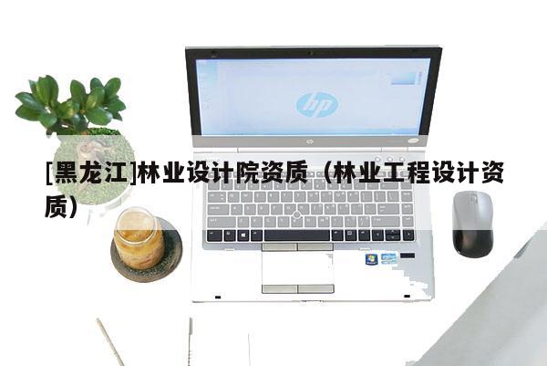 [黑龍江]林業設計院資質（林業工程設計資質）