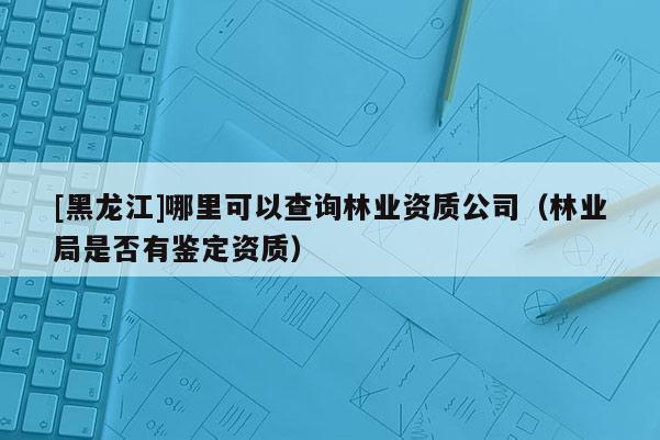 [黑龍江]哪里可以查詢林業資質公司（林業局是否有鑒定資質）