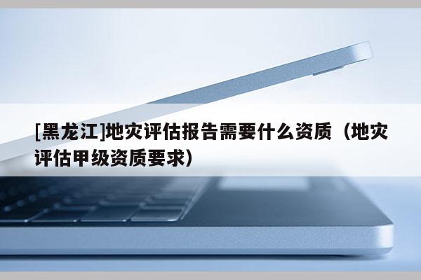[黑龍江]地災評估報告需要什么資質（地災評估甲級資質要求）
