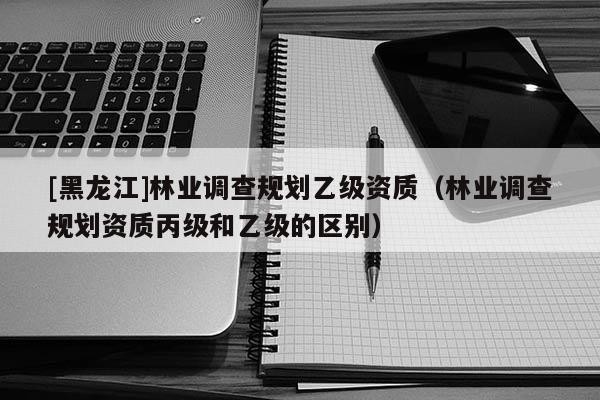 [黑龍江]林業調查規劃乙級資質（林業調查規劃資質丙級和乙級的區別）